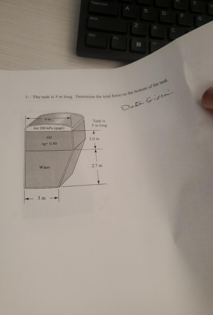 Caps Lock
A
S
Shift
Curi
Z
X
C
1- The tank is 5 m long. Determine the total force on the bottom of the tank.
4 m
Air 200 kPa (gage)
Oil
sg= 0.80
Tank is
5 m long
2.0 m
Date Given.
2.7 m
Water
3 m