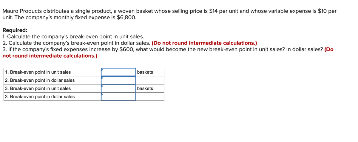 Mauro Products distributes a single product, a woven basket whose selling price is $14 per unit and whose variable expense is $10 per
unit. The company's monthly fixed expense is $6,800.
Required:
1. Calculate the company's break-even point in unit sales.
2. Calculate the company's break-even point in dollar sales. (Do not round intermediate calculations.)
3. If the company's fixed expenses increase by $600, what would become the new break-even point in unit sales? In dollar sales? (Do
not round intermediate calculations.)
1. Break-even point in unit sales
2. Break-even point in dollar sales
baskets
3. Break-even point in unit sales
baskets
3. Break-even point in dollar sales