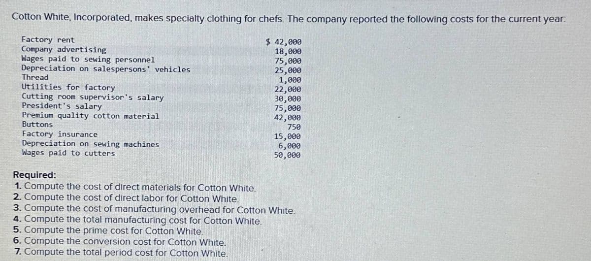 Cotton White, Incorporated, makes specialty clothing for chefs. The company reported the following costs for the current year.
Factory rent
Company advertising
Wages paid to sewing personnel
Depreciation on salespersons' vehicles.
Thread
Utilities for factory
Cutting room supervisor's salary
President's salary
Premium quality cotton material
Buttons
Factory insurance
Depreciation on sewing machines
Wages paid to cutters
Required:
1. Compute the cost of direct materials for Cotton White.
2. Compute the cost of direct labor for Cotton White.
$ 42,000
18,000
75,000
25,000
1,000
22,000
30,000
75,000
42,000
750
15,000
6,000
50,000
3. Compute the cost of manufacturing overhead for Cotton White.
4. Compute the total manufacturing cost for Cotton White.
5. Compute the prime cost for Cotton White.
6. Compute the conversion cost for Cotton White.
7. Compute the total period cost for Cotton White.