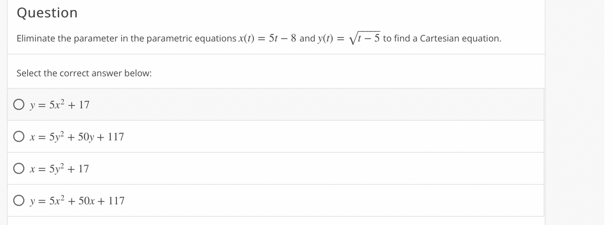 Question
Eliminate the parameter in the parametric equations x(t) = 5t – 8 and y(t) = Vt – 5 to find a Cartesian equation.
Select the correct answer below:
O y = 5x2 + 17
O x = 5y2 + 50y + 117
O x = 5y? + 17
O y = 5x² + 50x + 117
