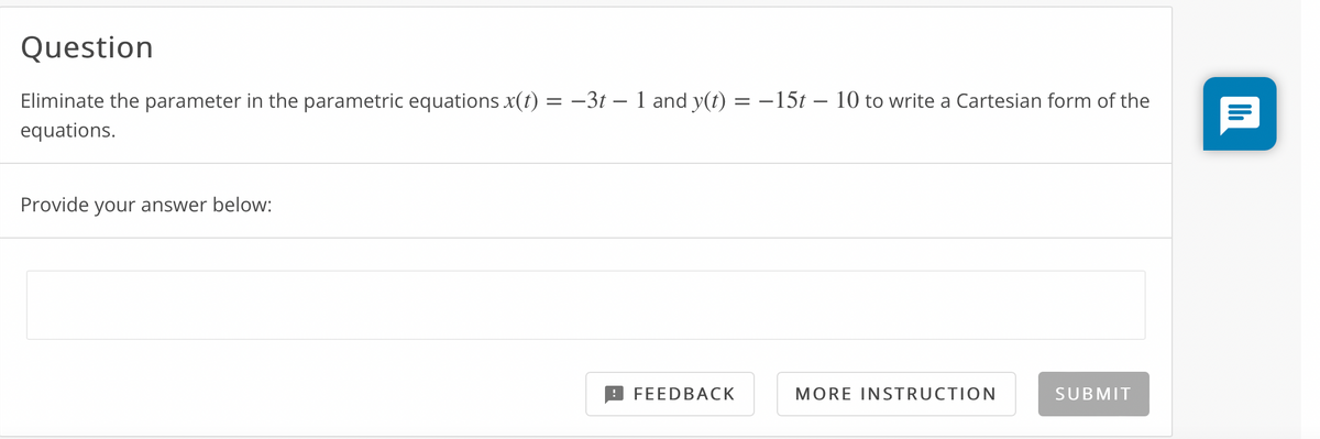 Question
Eliminate the parameter in the parametric equations x(t) = -3t – 1 and y(t) = -15t – 10 to write a Cartesian form of the
equations.
Provide your answer below:
FEEDBACK
MORE INSTRUCTION
SUBMIT
