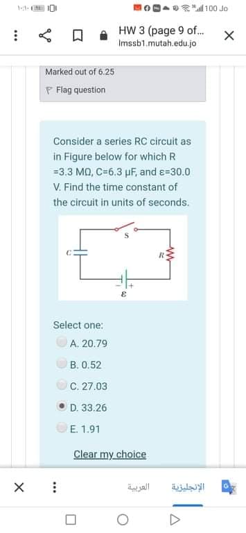 **"l 100 Jo
口
HW 3 (page 9 of.
Imssb1.mutah.edu.jo
Marked out of 6.25
P Flag question
Consider a series RC circuit as
in Figure below for which R
=3.3 MQ, C=6.3 µF, and e=30.0
V. Find the time constant of
the circuit in units of seconds.
Select one:
A. 20.79
B. 0.52
C. 27.03
D. 33.26
E. 1.91
Clear my choice
العربية
الإنجليزية
...
...
