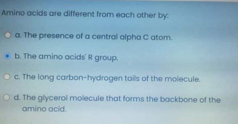 Amino acids are different from each other by:
Oa. The presence of a central alpha C atom.
o b. The amino acids R group.
O c. The long carbon-hydrogen tails of the molecule.
d. The glycerol molecule that forms the backbone of the
amino acid.
