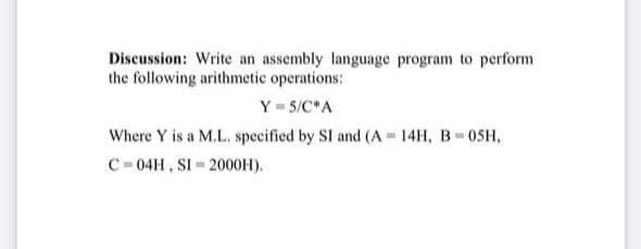 Discussion: Write an assembly language program to perform
the following arithmetic operations:
Y = 5/C*A
Where Y is a M.L. specified by SI and (A 14H, B-0SH,
C= 04H, SI 2000H).
