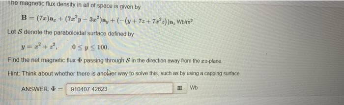 The magnetic flux density in all of space is given by
B = (7z)a, + (7z²y- 3z)a, + (-(y+ 72 + 7z²z) )a, Wb/m
Let S denote the paraboloidal surface defined by
y = =+2,
0Sys 100.
Find the net magnetic flux passing through S in the direction away from the zz-plane.
Hint Think about whether there is anolrer way to solve this, such as by using a capping surface.
ANSWER. =
-910407.42623
Wb
