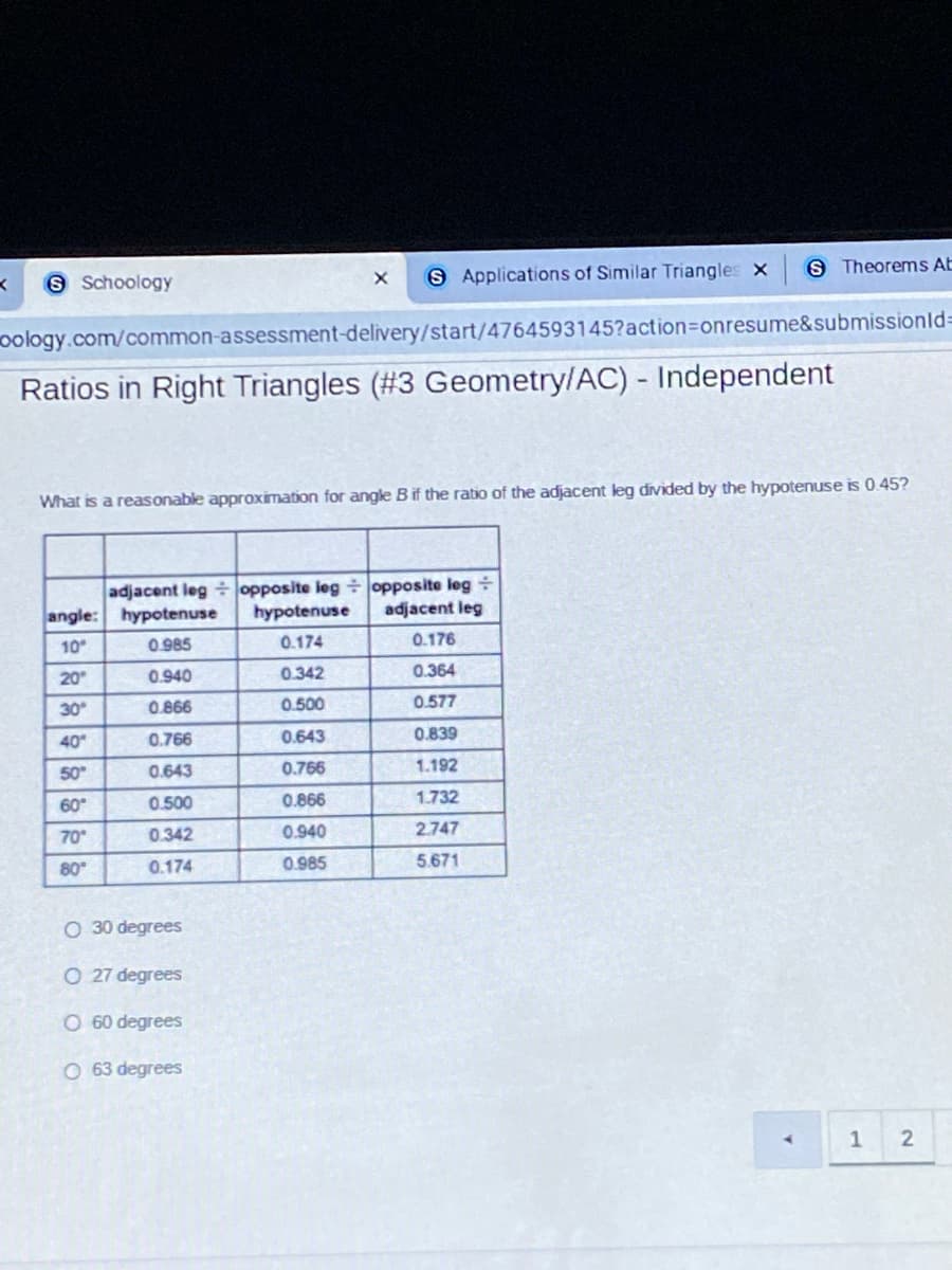 S Applications of Similar Triangles x
S Theorems AE
S Schoology
oology.com/common-assessment-delivery/start/4764593145?action3Donresume&submissionld=
Ratios in Right Triangles (#3 Geometry/AC) - Independent
ided
the hypotenuse is 0.45?
What is a reasonable approximation for angle Bif the ratio of the adjacent leg
adjacent leg + opposite leg opposite leg
hypotenuse
angle: hypotenuse
adjacent leg
10
0.985
0.174
0.176
20
0.940
0.342
0.364
30
0.866
0.500
0.577
40
0.766
0.643
0.839
50
0.643
0.766
1.192
60
0.500
0.866
1.732
70
0.342
0.940
2.747
80
0.174
0.985
5.671
O 30 degrees
O 27 degrees
O 60 degrees
O 63 degrees
A.
