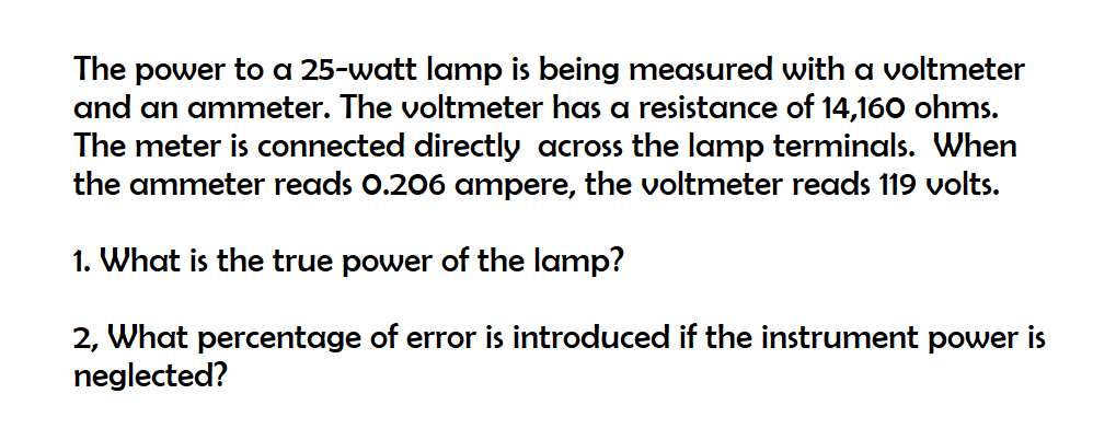 The power to a 25-watt lamp is being measured with a voltmeter
and an ammeter. The voltmeter has a resistance of 14,160 ohms.
The meter is connected directly across the lamp terminals. When
the ammeter reads 0.206 ampere, the voltmeter reads 119 volts.
1. What is the true power of the lamp?
2, What percentage of error is introduced if the instrument power is
neglected?
