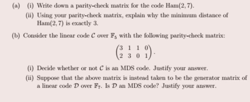 (a) (i) Write down a parity-check matrix for the code Ham(2, 7).
(ii) Using your parity-check matrix, explain why the minimum distance of
Ham(2, 7) is exactly 3.
(b) Consider the linear code C over F, with the following parity-check matrix:
(3 1 1 0
2 30 1
(i) Decide whether or not C is an MDS code. Justify your answer.
(ii) Suppose that the above matrix is instead taken to be the generator matrix of
a linear code D over F7. Is D an MDS code? Justify your answer.
