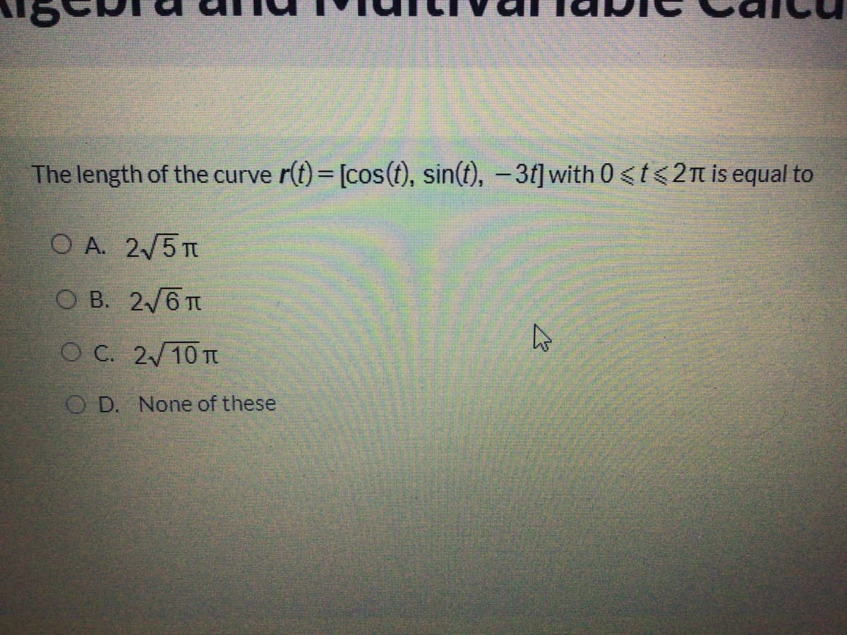 The length of the curve r(t)= [cos(t), sin(t), –3t]with 0<t<2n is equal to
O A. 2/5 T
O B. 2/6 T
CO C. 2/10 TT
O D. None of these
