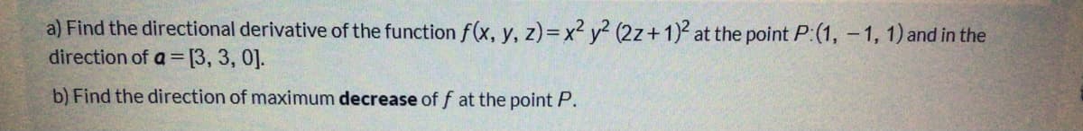 a) Find the directional derivative of the function f(x, y, z)=x² y² (2z+1) at the point P:(1, -1, 1) and in the
direction of a = [3, 3, 0].
%3D
b) Find the direction of maximum decrease of f at the point P.
