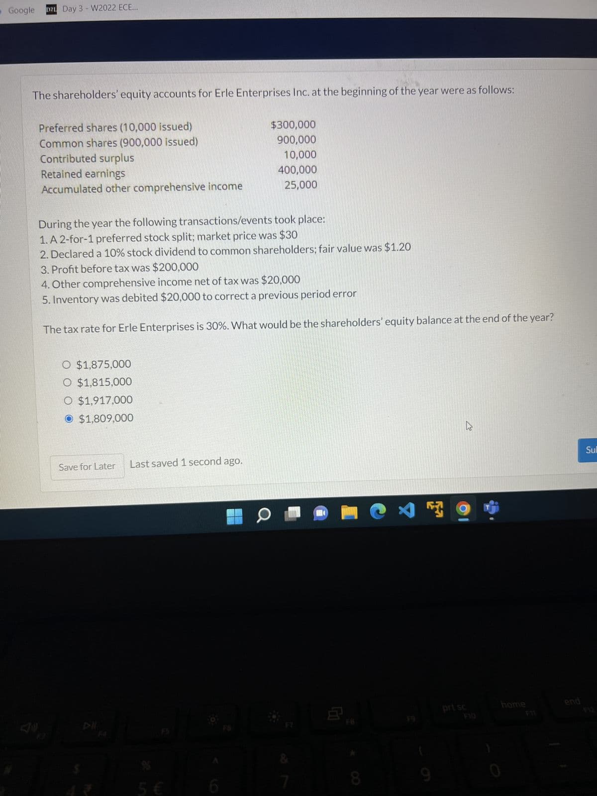 Google D2L Day 3 - W2022 ECE...
The shareholders' equity accounts for Erle Enterprises Inc. at the beginning of the year were as follows:
Preferred shares (10,000 issued)
$300,000
900,000
Common shares (900,000 issued)
Contributed surplus
10,000
Retained earnings
400,000
Accumulated other comprehensive income
25,000
During the year the following transactions/events took place:
1. A 2-for-1 preferred stock split; market price was $30
2. Declared a 10% stock dividend to common shareholders; fair value was $1.20
3. Profit before tax was $200,000
4. Other comprehensive income net of tax was $20,000
5. Inventory was debited $20,000 to correct a previous period error
The tax rate for Erle Enterprises is 30%. What would be the shareholders' equity balance at the end of the year?
O $1,875,000
O $1,815,000
O $1,917,000
O $1,809,000
Sul
Last saved 1 second ago.
5 €
Save for Later
6
0
7
W
8
8
X
Fa
9
prt sc
K
F10
home
F11
end