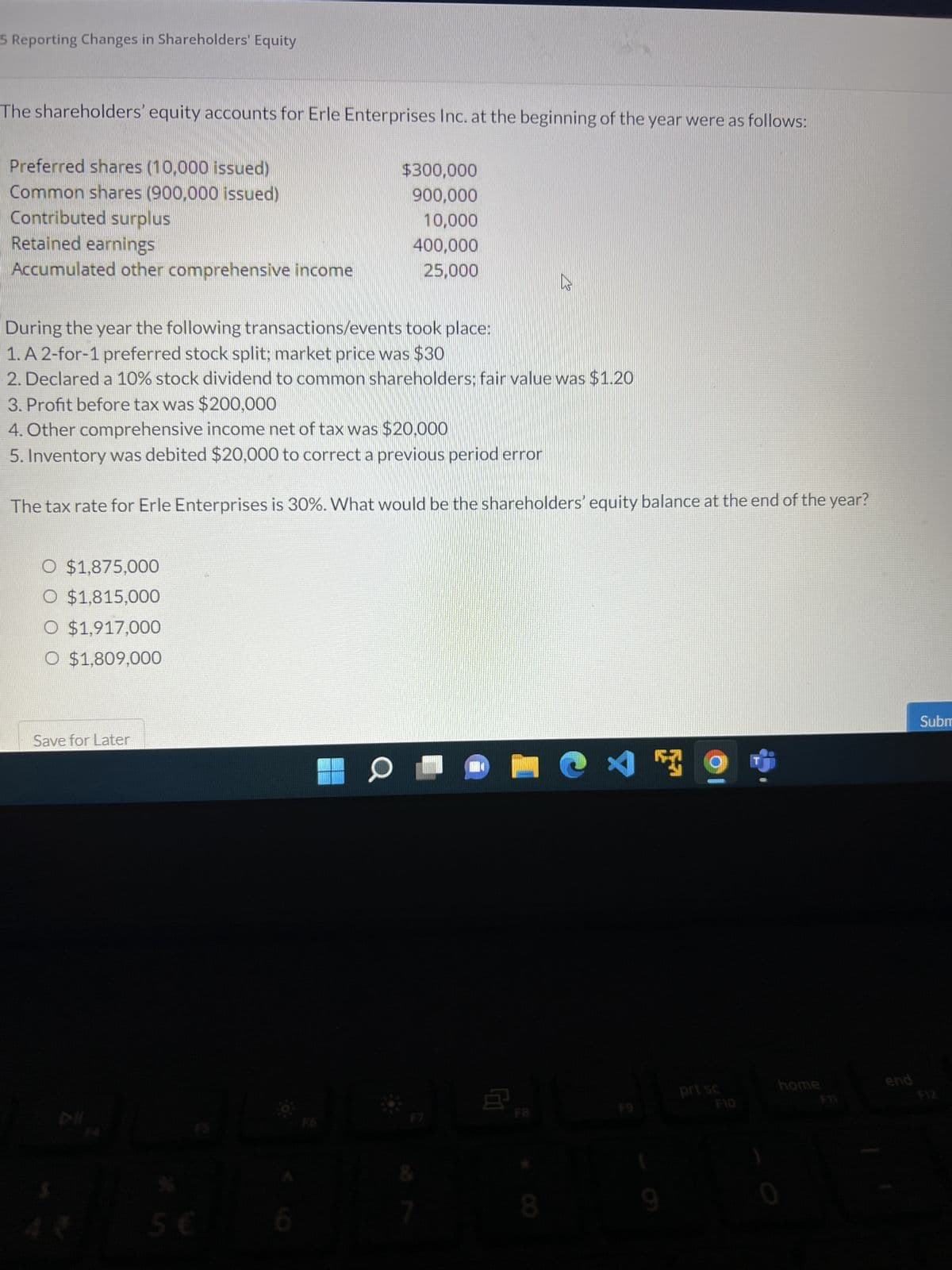 5 Reporting Changes in Shareholders' Equity
The shareholders' equity accounts for Erle Enterprises Inc. at the beginning of the year were as follows:
Preferred shares (10,000 issued)
$300,000
900,000
Common shares (900,000 issued)
Contributed surplus
10,000
Retained earnings
400,000
Accumulated other comprehensive income
25,000
During the year the following transactions/events took place:
1. A 2-for-1 preferred stock split; market price was $30
2. Declared a 10% stock dividend to common shareholders; fair value was $1.20
3. Profit before tax was $200,000
4. Other comprehensive income net of tax was $20,000
5. Inventory was debited $20,000 to correct a previous period error
The tax rate for Erle Enterprises is 30%. What would be the shareholders' equity balance at the end of the year?
O $1,875,000
O $1,815,000
O $1,917,000
O $1,809,000
7
P
CE
Save for Later
Z
5 €
6
a
&
7
8
ڈی
prt sc
end
Subm