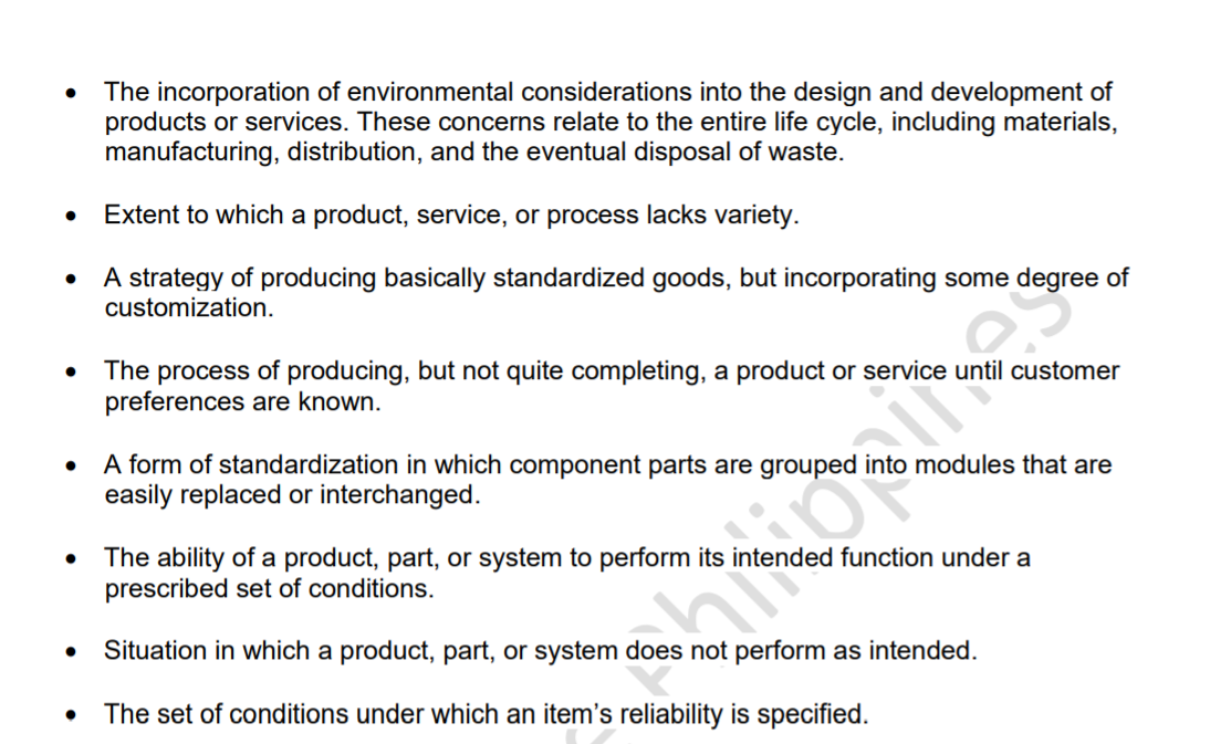 The incorporation of environmental considerations into the design and development of
products or services. These concerns relate to the entire life cycle, including materials,
manufacturing, distribution, and the eventual disposal of waste.
Extent to which a product, service, or process lacks variety.
A strategy of producing basically standardized goods, but incorporating some degree of
customization.
The process of producing, but not quite completing, a product or service until customer
preferences are known.
A form of standardization in which component parts are grouped
easily replaced or interchanged.
modules that are
The ability of a product, part, or system to perform its inte
prescribed set of conditions.
ed function under a
Situation in which a product, part, or system does not perform as intended.
shutterstokos
The set of conditions under which an item's reliability is specified.
