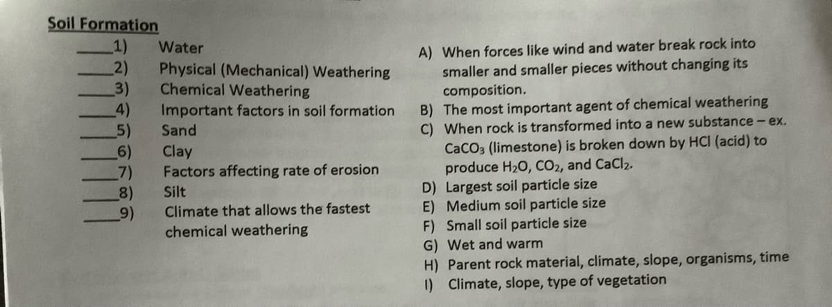 Soil Formation
1)
2)
3)
4)
5)
(6)
7)
8)
9)
A) When forces like wind and water break rock into
smaller and smaller pieces without changing its
composition.
B) The most important agent of chemical weathering
C) When rock is transformed into a new substance - ex.
CaCO3 (limestone) is broken down by HCI (acid) to
produce H20, CO2, and CaCl2.
D) Largest soil particle size
E) Medium soil particle size
F) Small soil particle size
G) Wet and warm
Water
Physical (Mechanical) Weathering
Chemical Weathering
Important factors in soil formation
Sand
Clay
Factors affecting rate of erosion
Silt
Climate that allows the fastest
chemical weathering
H) Parent rock material, climate, slope, organisms, time
) Climate, slope, type of vegetation
