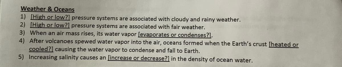 Weather & Oceans
1) [High or low?] pressure systems are associated with cloudy and rainy weather.
2) [High or low?] pressure systems are associated with fair weather.
3) When an air mass rises, its water vapor [evaporates or condenses?].
4) After volcanoes spewed water vapor into the air, oceans formed when the Earth's crust [heated or
cooled?] causing the water vapor to condense and fall to Earth.
5) Increasing salinity causes an [increase or decrease?] in the density of ocean water.
