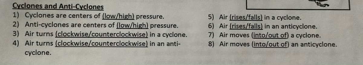 Cyclones and Anti-Cyclones
1) Cyclones are centers of (low/high) pressure.
2) Anti-cyclones are centers of (low/high) pressure.
3) Air turns (clockwise/counterclockwise) in a cyclone.
4) Air turns (clockwise/counterclockwise) in an anti-
cyclone.
5) Air (rises/falls) in a cyclone.
6) Air (rises/falls) in an anticyclone.
7) Air moves (into/out of) a cyclone.
8) Air moves (into/out of) an anticyclone.
