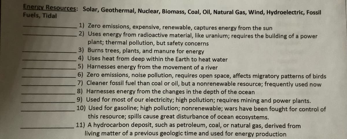 Energy Resources: Solar, Geothermal, Nuclear, Biomass, Coal, Oil, Natural Gas, Wind, Hydroelectric, Fossil
Fuels, Tidal
1) Zero emissions, expensive, renewable, captures energy from the sun
2) Uses energy from radioactive material, like uranium; requires the building of a power
plant; thermal pollution, but safety concerns
3) Burns trees, plants, and manure for energy
4) Uses heat from deep within the Earth to heat water
5) Harnesses energy from the movement of a river
6) Zero emissions, noise pollution, requires open space, affects migratory patterns of birds
7) Cleaner fossil fuel than coal or oil, but a nonrenewable resource; frequently used now
8) Harnesses energy from the changes in the depth of the ocean
9) Used for most of our electricity; high pollution; requires mining and power plants.
10) Used for gasoline; high pollution; nonrenewable; wars have been fought for control of
this resource; spills cause great disturbance of ocean ecosystems.
11) A hydrocarbon deposit, such as petroleum, coal, or natural gas, derived from
living matter of a previous geologic time and used for energy production
