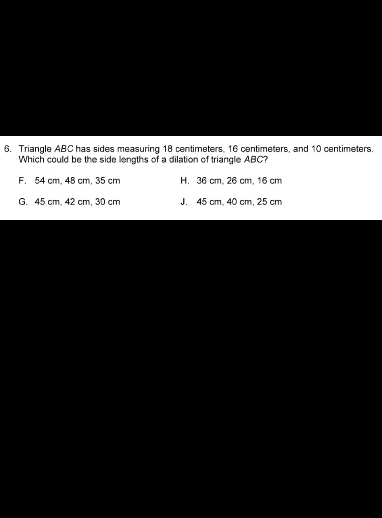 6. Triangle ABC has sides measuring 18 centimeters, 16 centimeters, and 10 centimeters.
Which could be the side lengths of a dilation of triangle ABC?
F. 54 cm, 48 cm, 35 cm
H. 36 cm, 26 cm, 16 cm
G. 45 cm, 42 cm, 30 cm
J. 45 cm, 40 cm, 25 cm
