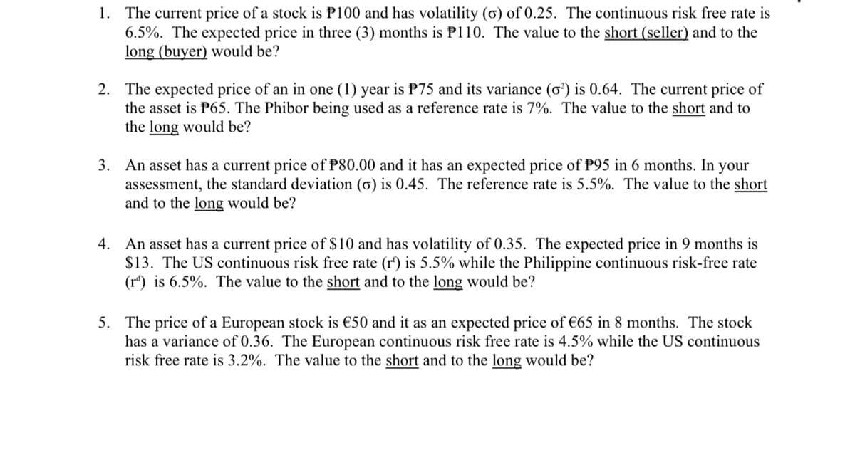 1. The current price of a stock is P100 and has volatility (ơ) of 0.25. The continuous risk free rate is
6.5%. The expected price in three (3) months is P110. The value to the short (seller) and to the
long (buyer) would be?
2. The expected price of an in one (1) year is P75 and its variance (ơ²) is 0.64. The current price of
the asset is P65. The Phibor being used as a reference rate is 7%. The value to the short and to
the long would be?
3. An asset has a current price of P80.00 and it has an expected price of P95 in 6 months. In your
assessment, the standard deviation (ơ) is 0.45. The reference rate is 5.5%. The value to the short
and to the long would be?
4. An asset has a current price of $10 and has volatility of 0.35. The expected price in 9 months is
$13. The US continuous risk free rate (r') is 5.5% while the Philippine continuous risk-free rate
(r") is 6.5%. The value to the short and to the long would be?
5. The price of a European stock is €50 and it as an expected price of €65 in 8 months. The stock
has a variance of 0.36. The European continuous risk free rate is 4.5% while the US continuous
risk free rate is 3.2%. The value to the short and to the long would be?
