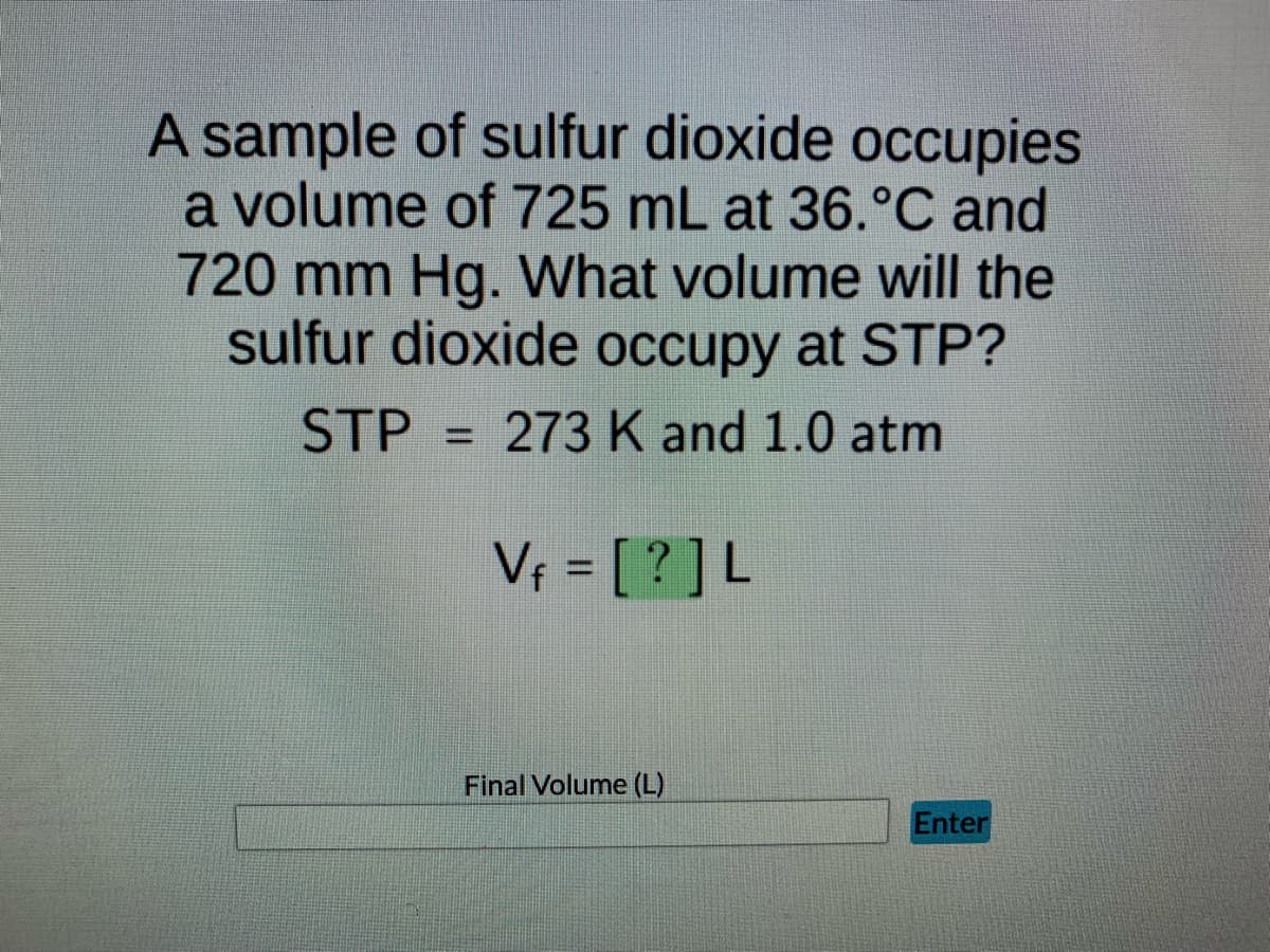 A sample of sulfur dioxide occupies
a volume of 725 mL at 36.°C and
720 mm Hg. What volume will the
sulfur dioxide occupy at STP?
STP 273 K and 1.0 atm
V₁ = [?] L
Enter
Final Volume (L)