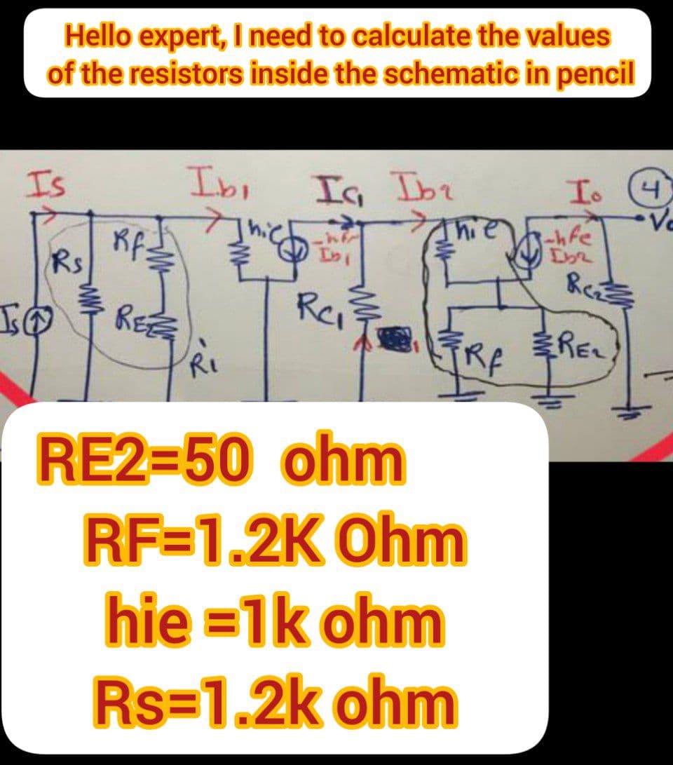 I
Hello expert, I need to calculate the values
of the resistors inside the schematic in pencil
Is
Rs
Rf:
REZ
Ibi
R₁
Ic, Ibr
infr
Ini
Rei
hi
TRA
RE2=50 ohm
RF-1.2K Ohm
hie=1k ohm
Rs=1.2k ohm
Io
-hfe
[32
Rez
REL
4
Ve