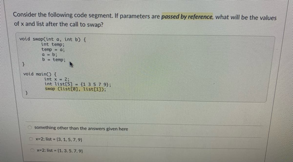 Consider the following code segment. If parameters are passed by reference, what will be the values
of x and list after the call to swap?
void swap(int a, int b) {
int temp;
temp - a;
a = b;
b = temp;
void main() {
int x - 2:
int list[5] - {1 35 7 9};
swap (list[0], list[1]);
O something other than the answers given here
O x-2; list (3, 1, 5, 7, 9}
O x-2: list = (1. 3. 5. 7.9}
