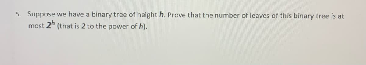 5. Suppose we have a binary tree of height h. Prove that the number of leaves of this binary tree is at
most 2" (that is 2 to the power of h).
