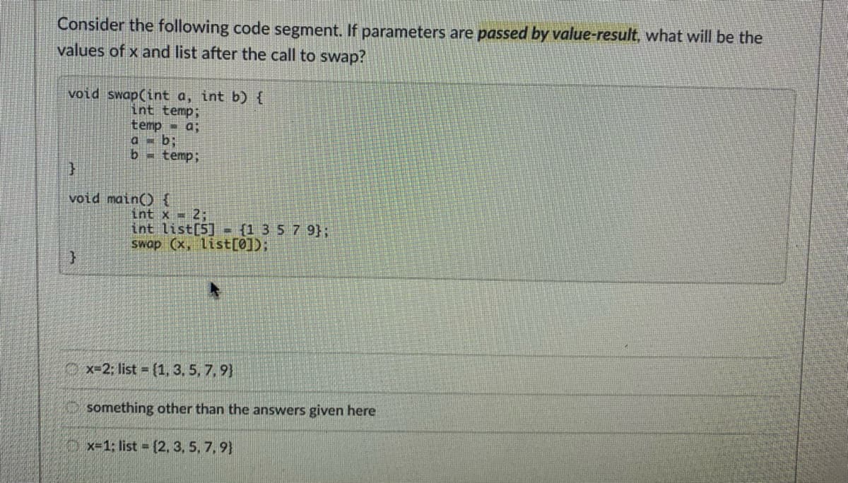 Consider the following code segment. If parameters are passed by value-result, what will be the
values of x and list after the call to swap?
void swap(int a, int b) {
int temp;
temp - a;
a = b;
b temp;
void main() {
int x = 2;
int list[5] - (1 357 9};
Swap (x, list[0]);
Ox=2; list (1, 3, 5, 7,9}
something other than the answers given here
x-1; list (2, 3, 5, 7,9}
