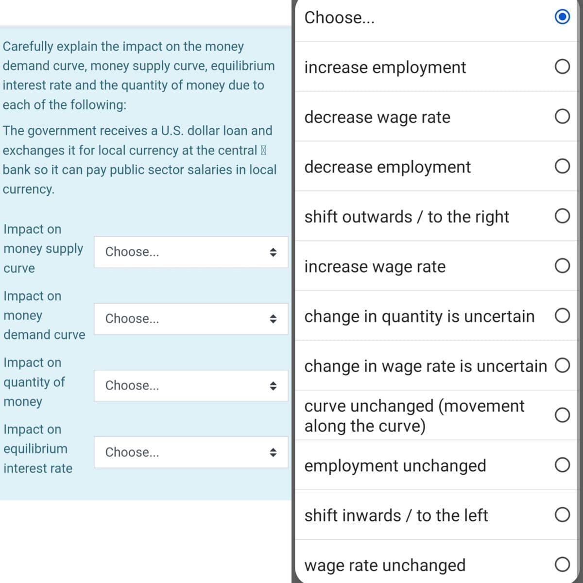 Carefully explain the impact on the money
demand curve, money supply curve, equilibrium
interest rate and the quantity of money due to
each of the following:
The government receives a U.S. dollar loan and
exchanges it for local currency at the central
bank so it can pay public sector salaries in local
currency.
Impact on
money supply
curve
Impact on
money
demand curve
Impact on
quantity of
money
Impact on
equilibrium
interest rate
Choose...
Choose...
Choose...
Choose...
Choose...
increase employment
decrease wage rate
decrease employment
shift outwards / to the right
increase wage rate
change in quantity is uncertain
change in wage rate is uncertain O
curve unchanged (movement
along the curve)
employment unchanged
shift inwards / to the left
wage rate unchanged