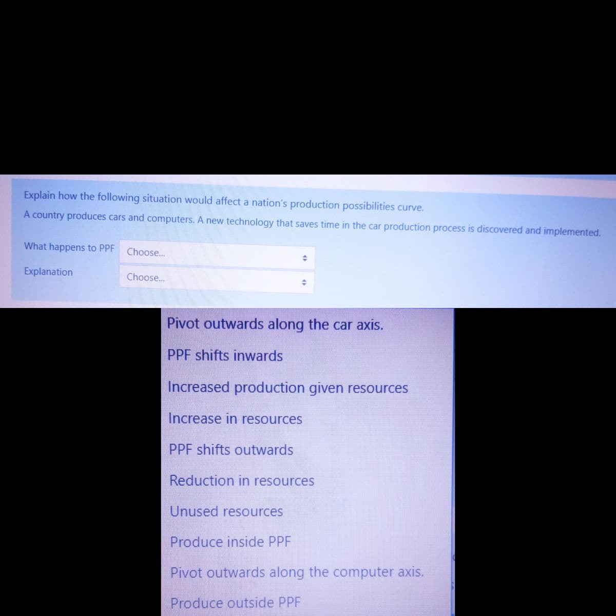 Explain how the following situation would affect a nation's production possibilities curve.
A country produces cars and computers. A new technology that saves time in the car production process is discovered and implemented.
What happens to PPF
Explanation
Choose...
Choose...
Pivot outwards along the car axis.
PPF shifts inwards
Increased production given resources
Increase in resources
PPF shifts outwards
Reduction in resources
Unused resources
Produce inside PPF
Pivot outwards along the computer axis.
Produce outside PPF