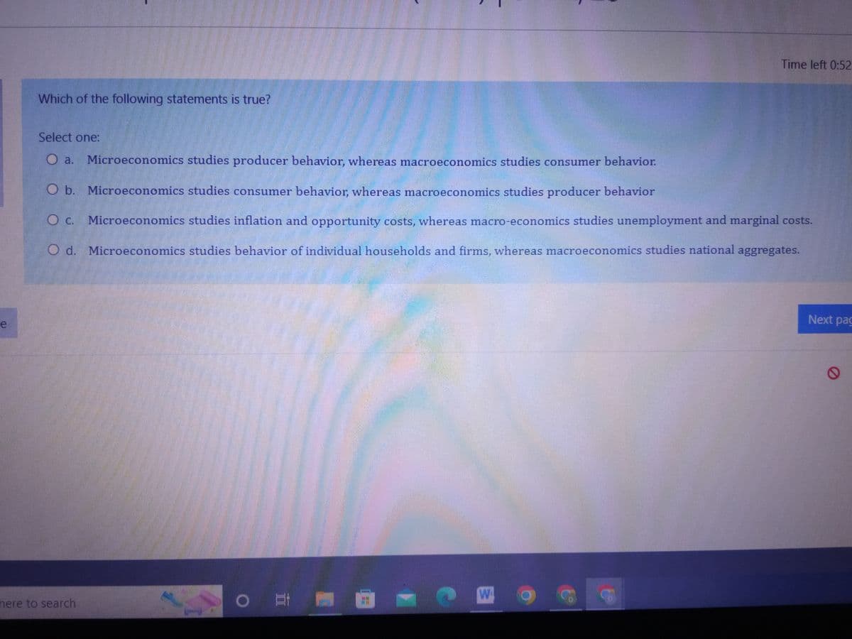 e
Which of the following statements is true?
Select one:
O a.
Microeconomics studies producer behavior, whereas macroeconomics studies consumer behavior.
O b. Microeconomics studies consumer behavior, whereas macroeconomics studies producer behavior
O c. Microeconomics studies inflation and opportunity costs, whereas macro-economics studies unemployment and marginal costs.
O d. Microeconomics studies behavior of individual households and firms, whereas macroeconomics studies national aggregates.
here to search
O
Time left 0:52
W
Next pag