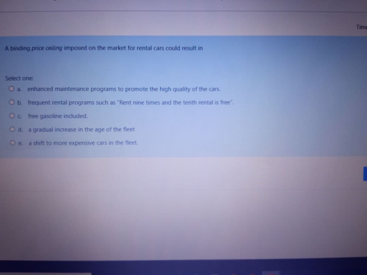 A binding price ceiling imposed on the market for rental cars could result in
Select one:
O a. enhanced maintenance programs to promote the high quality of the cars.
O b. frequent rental programs such as "Rent nine times and the tenth rental is free".
O c. free gasoline included.
O d. a gradual increase in the age of the fleet
O e. a shift to more expensive cars in the fleet.
Time