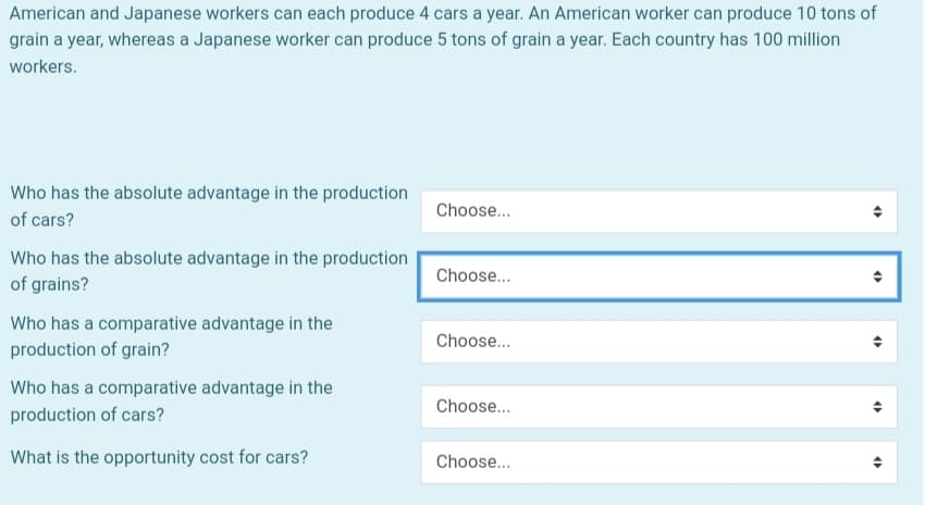 American and Japanese workers can each produce 4 cars a year. An American worker can produce 10 tons of
grain a year, whereas a Japanese worker can produce 5 tons of grain a year. Each country has 100 million
workers.
Who has the absolute advantage in the production
of cars?
Who has the absolute advantage in the production
of grains?
Who has a comparative advantage in the
production of grain?
Who has a comparative advantage in the
production of cars?
What is the opportunity cost for cars?
Choose...
Choose...
Choose...
Choose...
Choose...
O
O
O
4