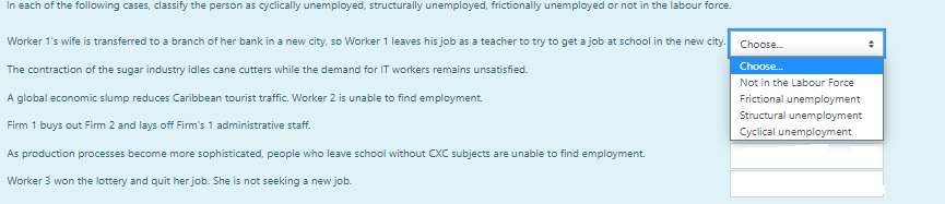 In each of the following cases, classify the person as cyclically unemployed, structurally unemployed, frictionally unemployed or not in the labour force.
Worker 1's wife is transferred to a branch of her bank in a new city, so Worker 1 leaves his job as a teacher to try to get a job at school in the new city.
The contraction of the sugar industry idles cane cutters while the demand for IT workers remains unsatisfied.
A global economic slump reduces Caribbean tourist traffic. Worker 2 is unable to find employment.
Firm 1 buys out Firm 2 and lays off Firm's 1 administrative staff.
As production processes become more sophisticated, people who leave school without CXC subjects are unable to find employment.
Worker 3 won the lottery and quit her job. She is not seeking a new job.
Choose...
Choose...
Not in the Labour Force
Frictional unemployment
Structural unemployment
Cyclical unemployment