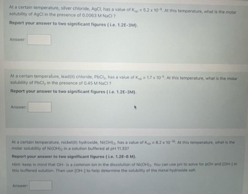 At a certain temperature, silver chloride, AgCl, has a value of Ksp = 5.2 x 10-9. At this temperature, what is the molar
solubility of AgCl in the presence of 0.0063 M NaCl ?
Report your answer to two significant figures (i.e. 1.2E-3M).
Answer:
At a certain temperature, lead(II) chloride, PbCl₂, has a value of Ksp = 1.7 x 10-5. At this temperature, what is the molar
solubility of PbCl₂ in the presence of 0.45 M NaCl ?
Report your answer to two significant figures (i.e. 1.2E-3M).
Answer:
At a certain temperature, nickel(II) hydroxide, Ni(OH)₂, has a value of Kp = 8.2 x 10-16, At this temperature, what is the
molar solubility of Ni(OH)₂ in a solution buffered at pH 11.33?
Report your answer to two significant figures (i.e. 1.2E-8 M).
Hint: keep in mind that OH- is a common ion in the dissolution of Ni(OH)2. You can use pH to solve for pOH and [OH-] in
this buffered solution. Then use [OH-] to help determine the solubility of the metal hydroxide salt.
Answer: