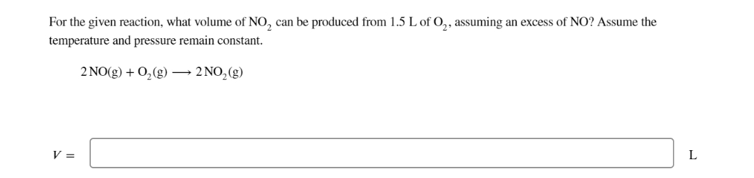 For the given reaction, what volume of NO₂ can be produced from 1.5 L of O₂, assuming an excess of NO? Assume the
temperature and pressure remain constant.
2 NO(g) + O₂(g) →→→ 2 NO₂(g)
V =
L