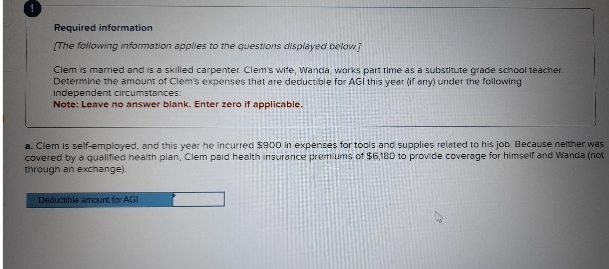 Required information
[The following information applies to the questions displayed below]
Clem is married and is a skilled carpenter. Clem's wife, Wanda, works part time as a substitute grade school teacher.
Determine the amount of Clem's expenses that are deductible for AGI this year (if any) under the following
independent circumstances:
Note: Leave no answer blank. Enter zero if applicable.
a. Clem is self-employed, and this year he incurred $900 in expenses for tools and supplies related to his job. Because neither was
covered by a qualified health plan, Clem paid health insurance premiums of $6,180 to provide coverage for himself and Wanda (not
through an exchange).
Deductible amount for AGI