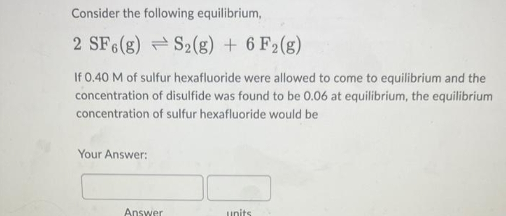 Consider the following equilibrium,
2 SF6(g) S2(g) + 6 F2 (g)
If 0.40 M of sulfur hexafluoride were allowed to come to equilibrium and the
concentration of disulfide was found to be 0.06 at equilibrium, the equilibrium
concentration of sulfur hexafluoride would be
Your Answer:
Answer
units