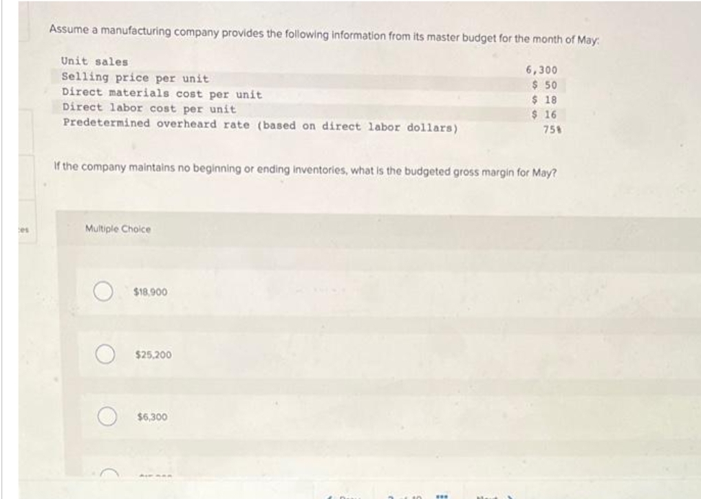 les
Assume a manufacturing company provides the following information from its master budget for the month of May:
6,300
$ 50
$ 18
$ 16
Unit sales
Selling price per unit
Direct materials cost per unit
Direct labor cost per unit
Predetermined overheard rate (based on direct labor dollars)
If the company maintains no beginning or ending inventories, what is the budgeted gross margin for May?
Multiple Choice
O
O
$18,900
$25,200
75%
$6,300