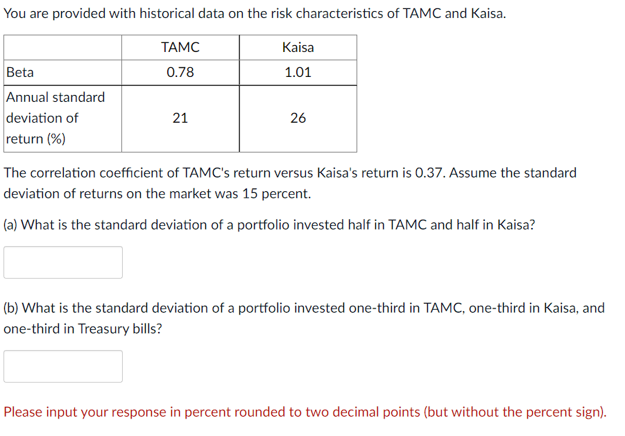 You are provided with historical data on the risk characteristics of TAMC and Kaisa.
Beta
Annual standard
deviation of
return (%)
TAMC
0.78
21
Kaisa
1.01
26
The correlation coefficient of TAMC's return versus Kaisa's return is 0.37. Assume the standard
deviation of returns on the market was 15 percent.
(a) What is the standard deviation of a portfolio invested half in TAMC and half in Kaisa?
(b) What is the standard deviation of a portfolio invested one-third in TAMC, one-third in Kaisa, and
one-third in Treasury bills?
Please input your response in percent rounded to two decimal points (but without the percent sign).