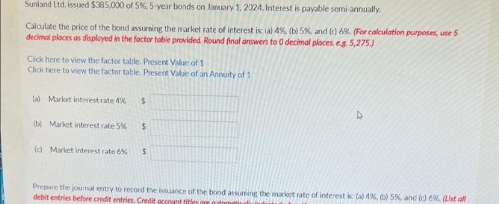 Sunland Ltd. issued $385,000 of 5%, 5-year bonds on January 1, 2024. Interest is payable semi-annually.
Calculate the price of the bond assuming the market rate of interest is: (a) 4%, (b) 5%, and (c) 6%. (For calculation purposes, use 5
decimal places as displayed in the factor table provided. Round final answers to 0 decimal places, e.g. 5,275.)
Click here to view the factor table. Present Value of 1
Click here to view the factor table. Present Value of an Annuity of 1
(a) Market interest rate 4%
(b) Market interest rate 5%
(c) Market interest rate 6%
$
$
S
Prepare the journal entry to record the issuance of the bond assuming the market rate of interest is: (a) 4%, (b) 5%, and (c) 6%. (List all
debit entries before credit entries, Credit account titles are automatical