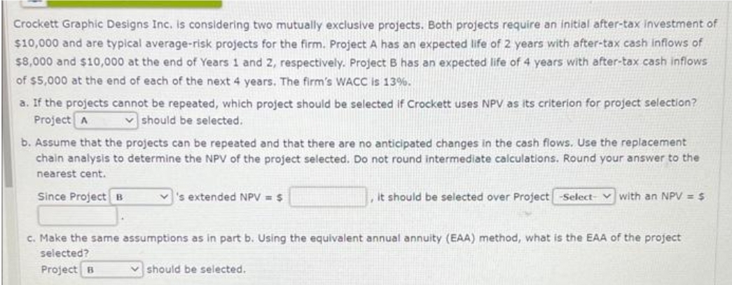 Crockett Graphic Designs Inc. is considering two mutually exclusive projects. Both projects require an initial after-tax investment of
$10,000 and are typical average-risk projects for the firm. Project A has an expected life of 2 years with after-tax cash inflows of
$8,000 and $10,000 at the end of Years 1 and 2, respectively. Project B has an expected life of 4 years with after-tax cash inflows
of $5,000 at the end of each of the next 4 years. The firm's WACC is 13%.
a. If the projects cannot be repeated, which project should be selected if Crockett uses NPV as its criterion for project selection?
Project A
should be selected.
b. Assume that the projects can be repeated and that there are no anticipated changes in the cash flows. Use the replacement
chain analysis to determine the NPV of the project selected. Do not round intermediate calculations. Round your answer to the
nearest cent.
Since Project B
's extended NPV = $
it should be selected over Project -Select- with an NPV = $
c. Make the same assumptions as in part b. Using the equivalent annual annuity (EAA) method, what is the EAA of the project
selected?
Project B
should be selected.