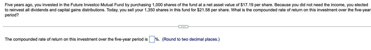 Five years ago, you invested in the Future Investco Mutual Fund by purchasing 1,000 shares of the fund at a net asset value of $17.19 per share. Because you did not need the income, you elected
to reinvest all dividends and capital gains distributions. Today, you sell your 1,350 shares in this fund for $21.58 per share. What is the compounded rate of return on this investment over the five-year
period?
The compounded rate of return on this investment over the five-year period is
%. (Round to two decimal places.)