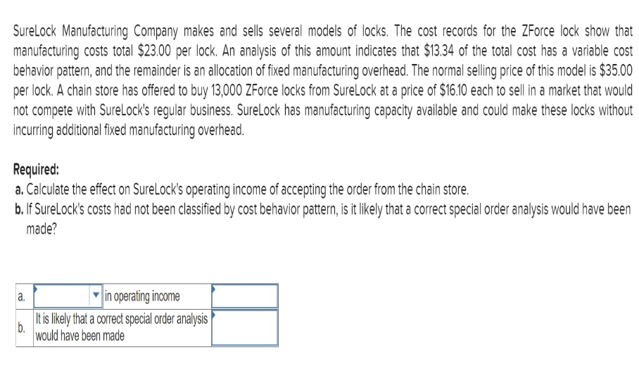 SureLock Manufacturing Company makes and sells several models of locks. The cost records for the ZForce lock show that
manufacturing costs total $23.00 per lock. An analysis of this amount indicates that $13.34 of the total cost has a variable cost
behavior pattern, and the remainder is an allocation of fixed manufacturing overhead. The normal selling price of this model is $35.00
per lock. A chain store has offered to buy 13,000 ZForce locks from SureLock at a price of $16.10 each to sell in a market that would
not compete with SureLock's regular business. SureLock has manufacturing capacity available and could make these locks without
incurring additional fixed manufacturing overhead.
Required:
a. Calculate the effect on SureLock's operating income of accepting the order from the chain store.
b. If SureLock's costs had not been classified by cost behavior pattern, is it likely that a correct special order analysis would have been
made?
a.
b.
in operating income
It is likely that a correct special order analysis
would have been made