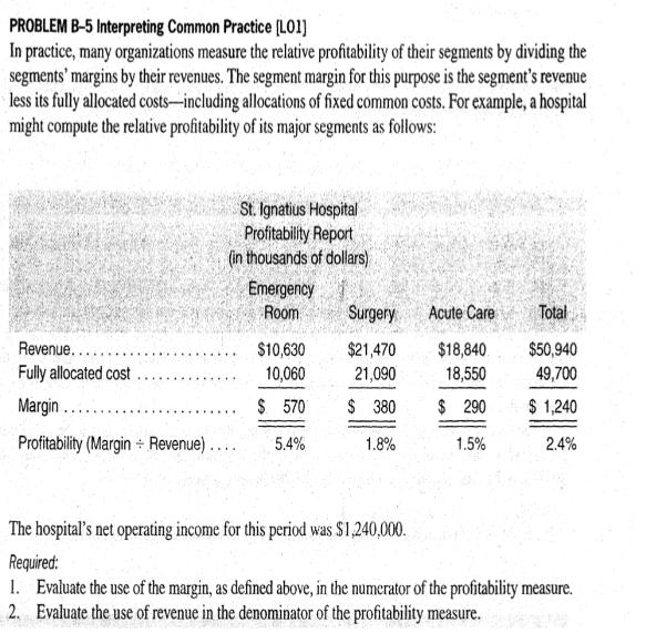 PROBLEM B-5 Interpreting Common Practice [LO1]
In practice, many organizations measure the relative profitability of their segments by dividing the
segments' margins by their revenues. The segment margin for this purpose is the segment's revenue
less its fully allocated costs-including allocations of fixed common costs. For example, a hospital
might compute the relative profitability of its major segments as follows:
St. Ignatius Hospital
Profitability Report
(in thousands of dollars)
Revenue.....
Fully allocated cost
Margin
Profitability (Margin Revenue)...
Emergency
Room
$10,630
10,060
$ 570
5.4%
Surgery
Acute Care
$21,470 $18,840
21,090
18,550
$ 380
$ 290
1.5%
1.8%
Total
$50,940
49,700
$1,240
2.4%
The hospital's net operating income for this period was $1,240,000.
Required:
1. Evaluate the use of the margin, as defined above, in the numerator of the profitability measure.
Evaluate the use of revenue in the denominator of the profitability measure.
2.