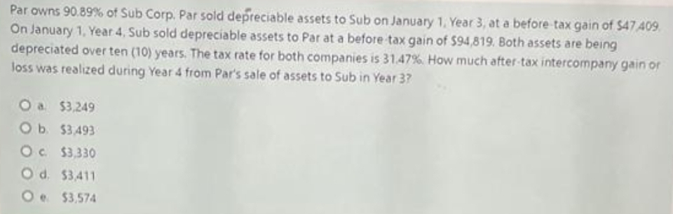 Par owns 90.89% of Sub Corp. Par sold depreciable assets to Sub on January 1, Year 3, at a before tax gain of $47.409
On January 1, Year 4, Sub sold depreciable assets to Par at a before tax gain of $94,819. Both assets are being
depreciated over ten (10) years. The tax rate for both companies is 31.47% How much after-tax intercompany gain or
loss was realized during Year 4 from Par's sale of assets to Sub in Year 3?
O a $3,249
O b. $3,493
Oc. $3,330
O d. $3,411
O
$3,574