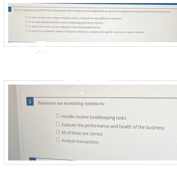 Why is it important that FINANCIAL accounting provide a common set of standards that are used by all companies in preparing their financial statements?
So that outsiders can compare financial reports coming from many different companies
To provide standardized data used in computing government statistics
So that income taxes can be collected in a fair and equitable fashion
To serve the competitive needs of companies working to uniquely serve specific customers in specific markets
2
Businesses use accounting systems to:
Handle routine bookkeeping tasks
Evaluate the performance and health of the business
All of these are correct
Analyze transactions