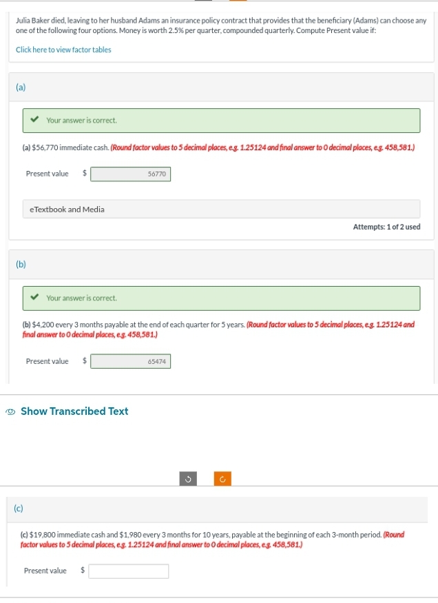 Julia Baker died, leaving to her husband Adams an insurance policy contract that provides that the beneficiary (Adams) can choose any
one of the following four options. Money is worth 2.5% per quarter, compounded quarterly. Compute Present value if:
Click here to view factor tables
(a)
(a) $56,770 immediate cash. (Round factor values to 5 decimal places, e.g. 1.25124 and final answer to O decimal places, e.g. 458,581.)
(b)
Your answer is correct.
Present value $
(c)
eTextbook and Media
Your answer is correct.
Show Transcribed Text
(b) $4,200 every 3 months payable at the end of each quarter for 5 years. (Round factor values to 5 decimal places, e.g. 1.25124 and
final answer to O decimal places, e.g. 458,581.)
Present value $
56770
Present value $
65474
Attempts: 1 of 2 used
G
(c) $19,800 immediate cash and $1,980 every 3 months for 10 years, payable at the beginning of each 3-month period. (Round
factor values to 5 decimal places, e.g. 1.25124 and final answer to O decimal places, e.g. 458,581.)