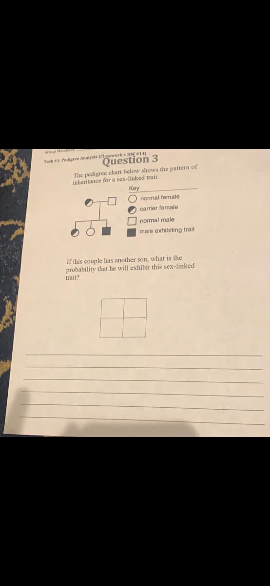 Group Mem
Task 1: Pedigree Analysis (Classwork + HW14)
Question 3
The pedigree chart below shows the pattern of
inheritance for a sex-linked trait.
Key
O normal female
2 carrier female
I normal male
male exhibiting trait
If this couple has another son, what is the
probability that he will exhibit this sex-linked
trait?
