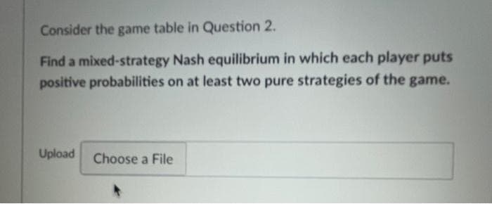 Consider the game table in Question 2.
Find a mixed-strategy Nash equilibrium in which each player puts
positive probabilities on at least two pure strategies of the game.
Upload
Choose a File
